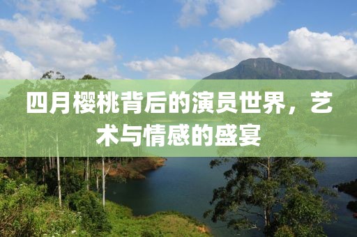 四月樱桃背后的演员世界，艺术与情感的盛宴