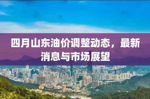 四月山东油价调整动态，最新消息与市场展望
