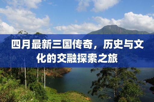 四月最新三国传奇，历史与文化的交融探索之旅
