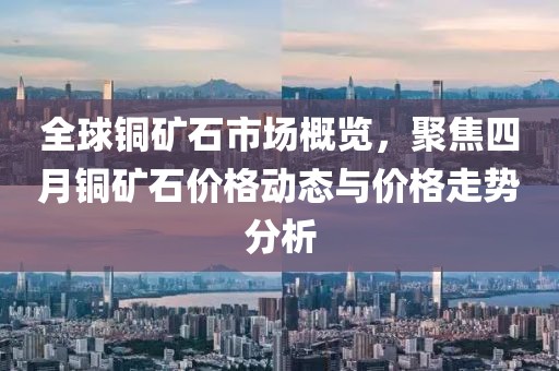 全球铜矿石市场概览，聚焦四月铜矿石价格动态与价格走势分析