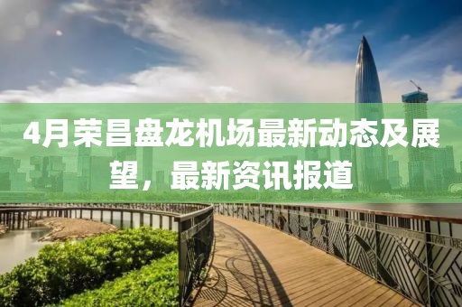 4月荣昌盘龙机场最新动态及展望，最新资讯报道