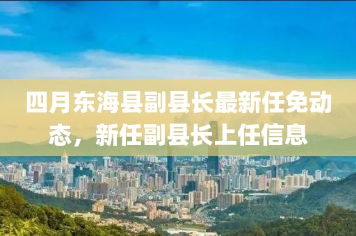 四月东海县副县长最新任免动态，新任副县长上任信息