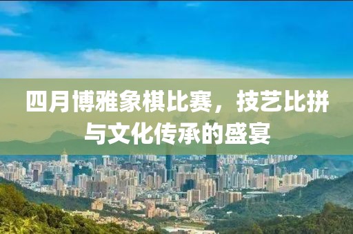 四月博雅象棋比赛，技艺比拼与文化传承的盛宴