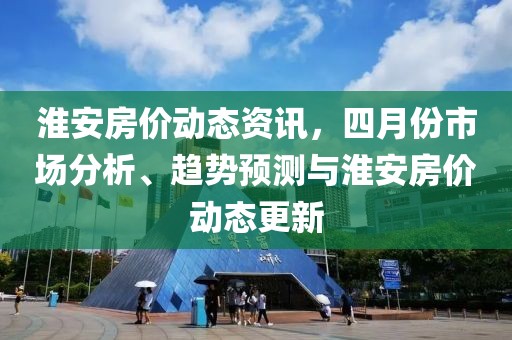 淮安房价动态资讯，四月份市场分析、趋势预测与淮安房价动态更新