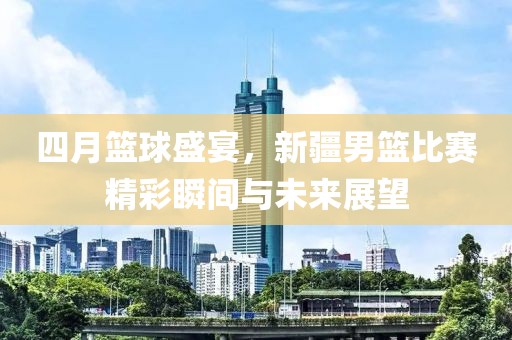 四月篮球盛宴，新疆男篮比赛精彩瞬间与未来展望