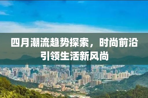 四月潮流趋势探索，时尚前沿引领生活新风尚