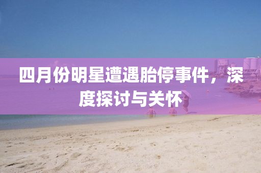 四月份明星遭遇胎停事件，深度探讨与关怀