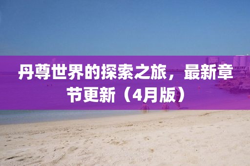 丹尊世界的探索之旅，最新章节更新（4月版）