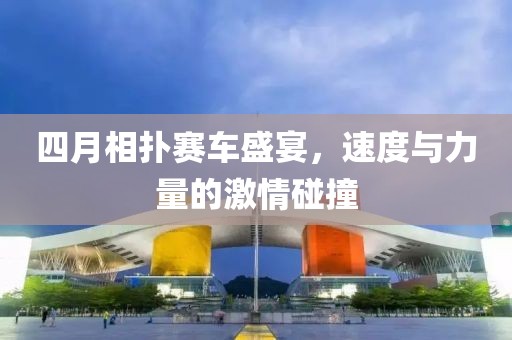 四月相扑赛车盛宴，速度与力量的激情碰撞