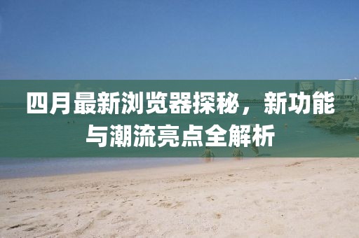四月最新浏览器探秘，新功能与潮流亮点全解析
