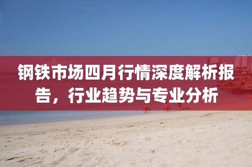 钢铁市场四月行情深度解析报告，行业趋势与专业分析