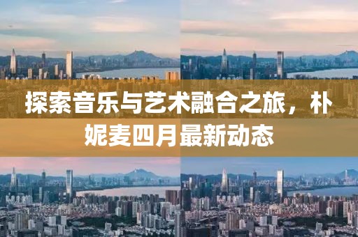 探索音乐与艺术融合之旅，朴妮麦四月最新动态