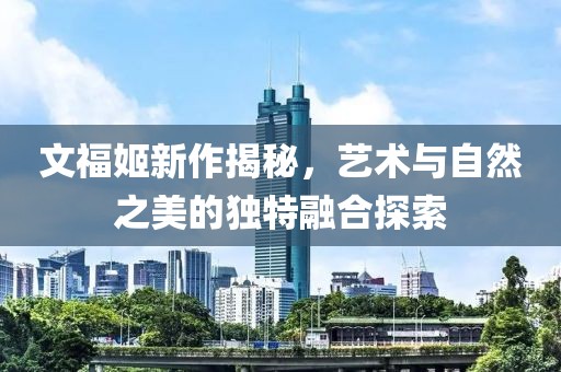 文福姬新作揭秘，艺术与自然之美的独特融合探索