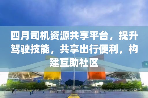 四月司机资源共享平台，提升驾驶技能，共享出行便利，构建互助社区