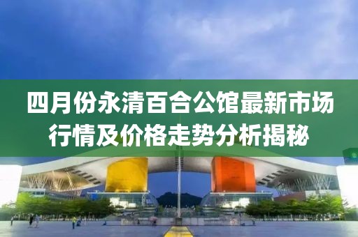四月份永清百合公馆最新市场行情及价格走势分析揭秘