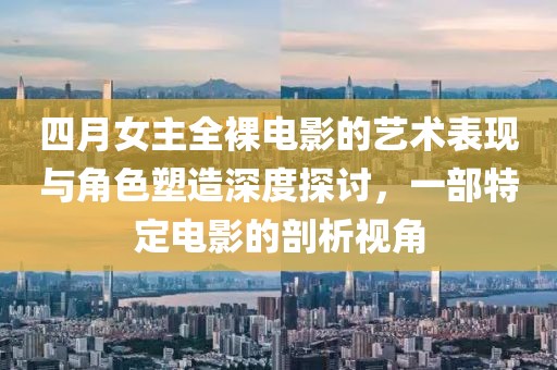 四月女主全裸电影的艺术表现与角色塑造深度探讨，一部特定电影的剖析视角