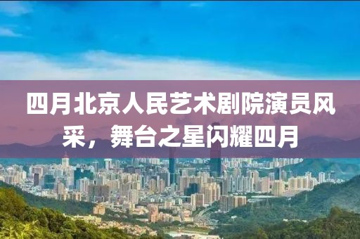 四月北京人民艺术剧院演员风采，舞台之星闪耀四月