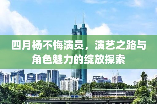 四月杨不悔演员，演艺之路与角色魅力的绽放探索
