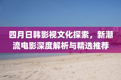 四月日韩影视文化探索，新潮流电影深度解析与精选推荐