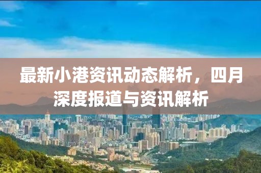 最新小港资讯动态解析，四月深度报道与资讯解析