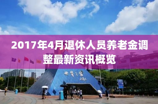 2017年4月退休人员养老金调整最新资讯概览