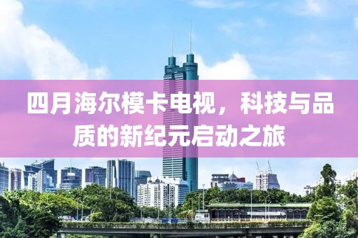 四月海尔模卡电视，科技与品质的新纪元启动之旅