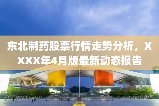 东北制药股票行情走势分析，XXXX年4月版最新动态报告