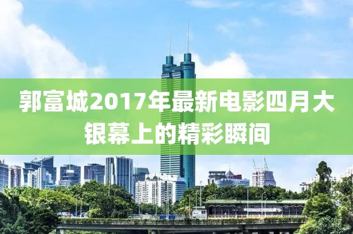 郭富城2017年最新电影四月大银幕上的精彩瞬间