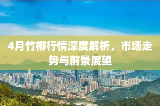 4月竹柳行情深度解析，市场走势与前景展望