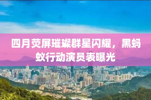 四月荧屏璀璨群星闪耀，黑蚂蚁行动演员表曝光