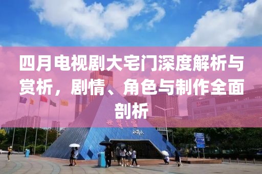四月电视剧大宅门深度解析与赏析，剧情、角色与制作全面剖析
