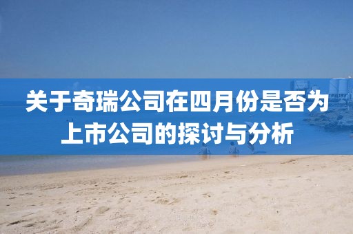 关于奇瑞公司在四月份是否为上市公司的探讨与分析