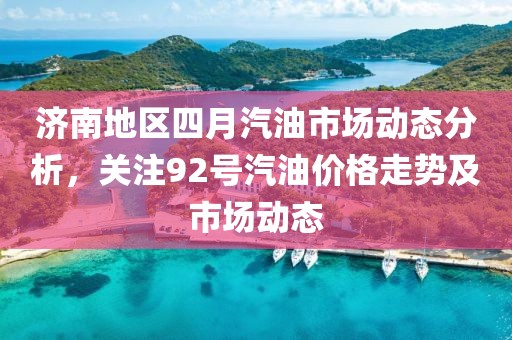 济南地区四月汽油市场动态分析，关注92号汽油价格走势及市场动态