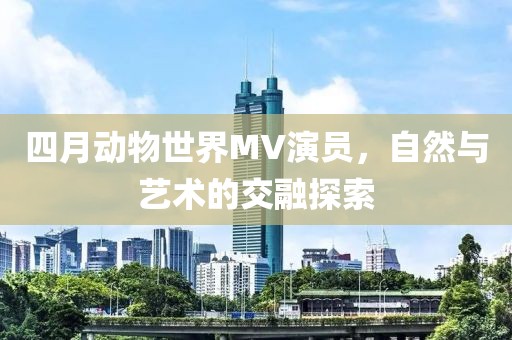 四月动物世界MV演员，自然与艺术的交融探索