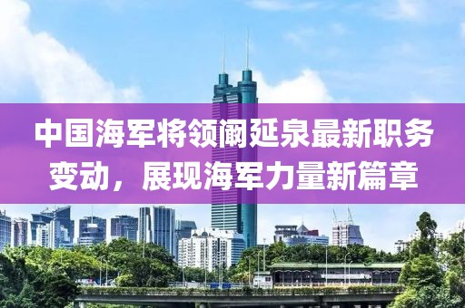 中国海军将领阚延泉最新职务变动，展现海军力量新篇章