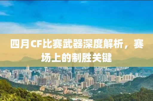 四月CF比赛武器深度解析，赛场上的制胜关键