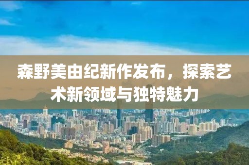 森野美由纪新作发布，探索艺术新领域与独特魅力