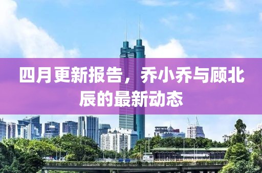 四月更新报告，乔小乔与顾北辰的最新动态