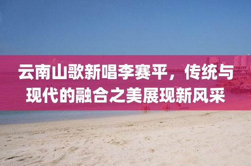 云南山歌新唱李赛平，传统与现代的融合之美展现新风采