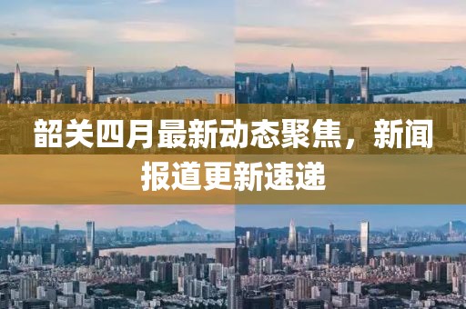 韶关四月最新动态聚焦，新闻报道更新速递