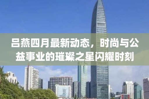 吕燕四月最新动态，时尚与公益事业的璀璨之星闪耀时刻