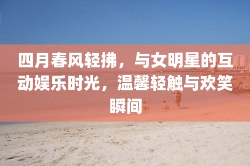 四月春风轻拂，与女明星的互动娱乐时光，温馨轻触与欢笑瞬间