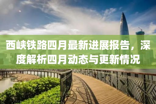 西峡铁路四月最新进展报告，深度解析四月动态与更新情况