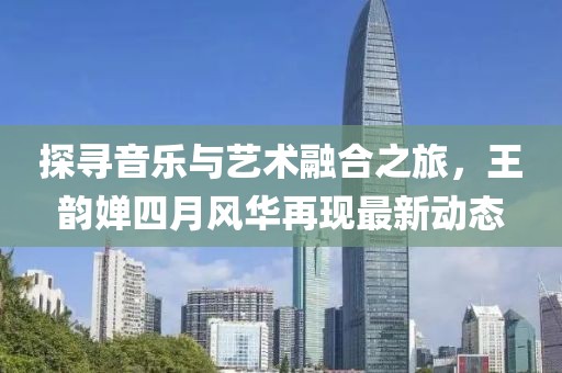 探寻音乐与艺术融合之旅，王韵婵四月风华再现最新动态