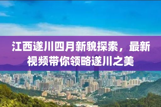 江西遂川四月新貌探索，最新视频带你领略遂川之美