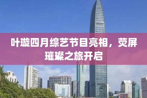 叶璇四月综艺节目亮相，荧屏璀璨之旅开启