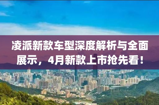 凌派新款车型深度解析与全面展示，4月新款上市抢先看！