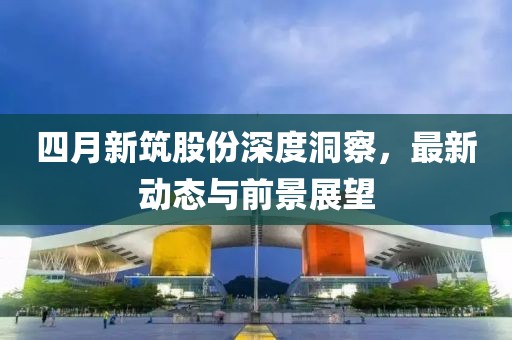 四月新筑股份深度洞察，最新动态与前景展望