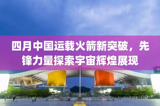 四月中国运载火箭新突破，先锋力量探索宇宙辉煌展现