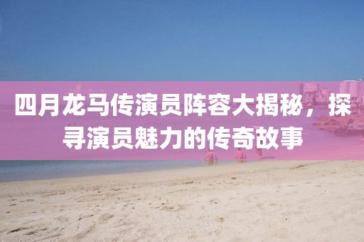 四月龙马传演员阵容大揭秘，探寻演员魅力的传奇故事